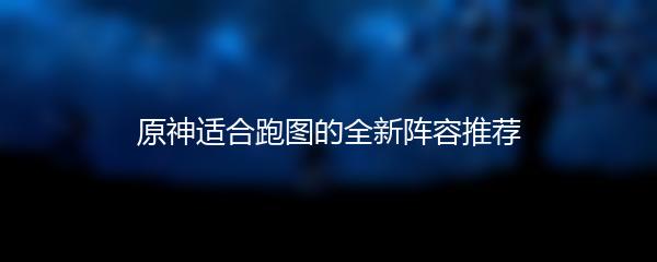 原神适合跑图的全新阵容推荐