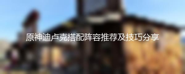 原神迪卢克搭配阵容推荐及技巧分享