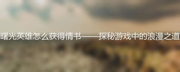 曙光英雄怎么获得情书——探秘游戏中的浪漫之道