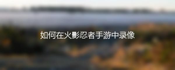 如何在火影忍者手游中录像