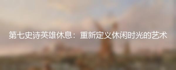 第七史诗英雄休息：重新定义休闲时光的艺术