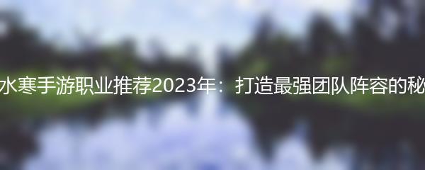 逆水寒手游职业推荐2023年：打造最强团队阵容的秘诀