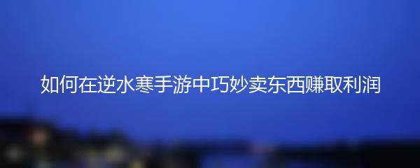 如何在逆水寒手游中巧妙卖东西赚取利润