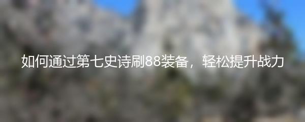 如何通过第七史诗刷88装备，轻松提升战力