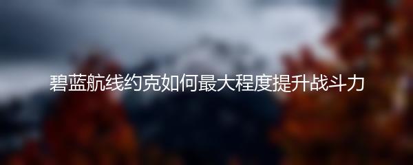 碧蓝航线约克如何最大程度提升战斗力