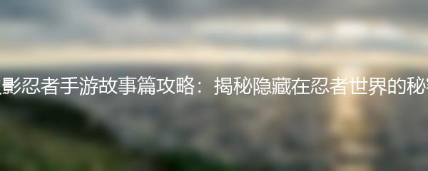 火影忍者手游故事篇攻略：揭秘隐藏在忍者世界的秘密
