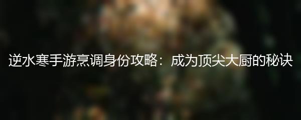 逆水寒手游烹调身份攻略：成为顶尖大厨的秘诀