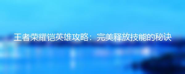 王者荣耀铠英雄攻略：完美释放技能的秘诀
