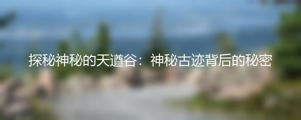 探秘神秘的天遒谷：神秘古迹背后的秘密