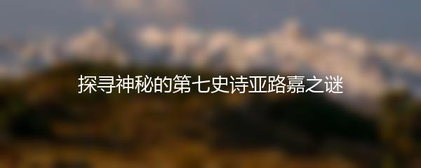探寻神秘的第七史诗亚路嘉之谜