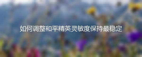 如何调整和平精英灵敏度保持最稳定
