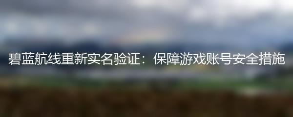 碧蓝航线重新实名验证：保障游戏账号安全措施