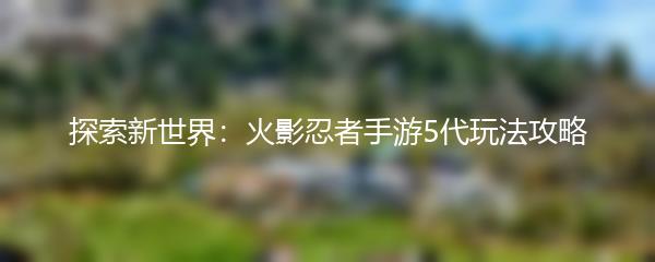 探索新世界：火影忍者手游5代玩法攻略
