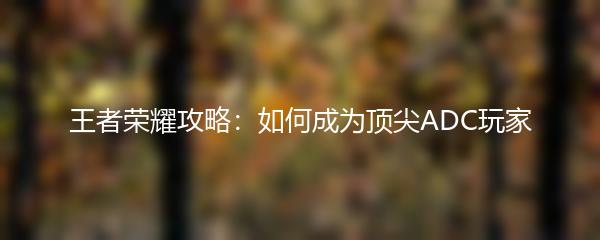 王者荣耀攻略：如何成为顶尖ADC玩家