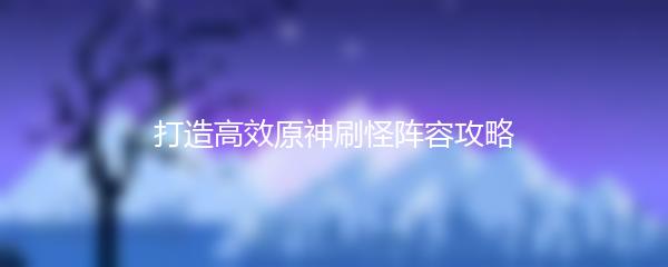 打造高效原神刷怪阵容攻略