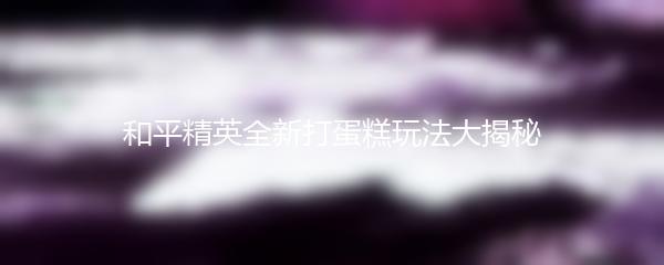 和平精英全新打蛋糕玩法大揭秘