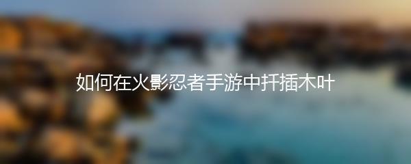 如何在火影忍者手游中扦插木叶