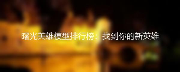 曙光英雄模型排行榜：找到你的新英雄