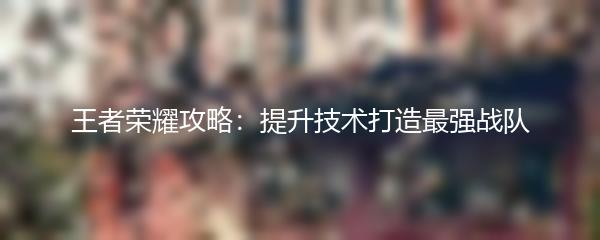 王者荣耀攻略：提升技术打造最强战队