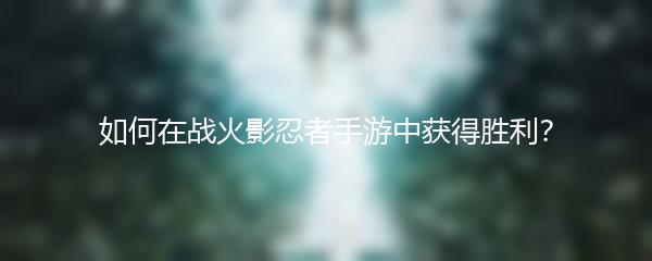 如何在战火影忍者手游中获得胜利？