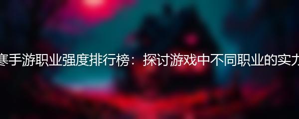 逆水寒手游职业强度排行榜：探讨游戏中不同职业的实力对比