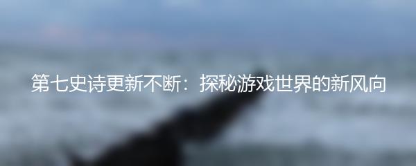 第七史诗更新不断：探秘游戏世界的新风向