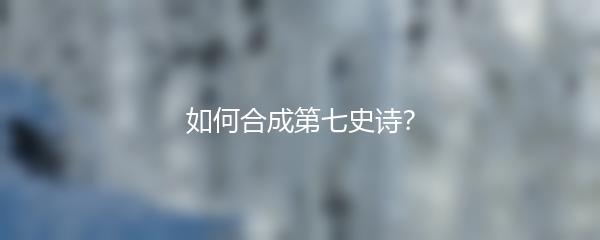 如何合成第七史诗？