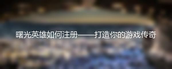 曙光英雄如何注册——打造你的游戏传奇