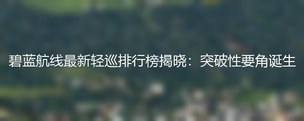 碧蓝航线最新轻巡排行榜揭晓：突破性要角诞生