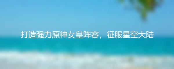 打造强力原神女皇阵容，征服星空大陆