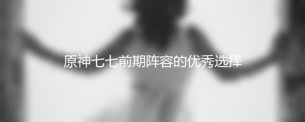 原神七七前期阵容的优秀选择