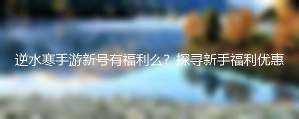 逆水寒手游新号有福利么？探寻新手福利优惠