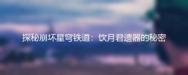 探秘崩坏星穹铁道：饮月君遗器的秘密