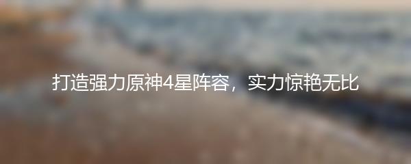 打造强力原神4星阵容，实力惊艳无比