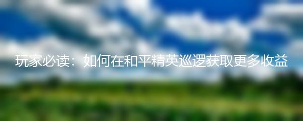 玩家必读：如何在和平精英巡逻获取更多收益