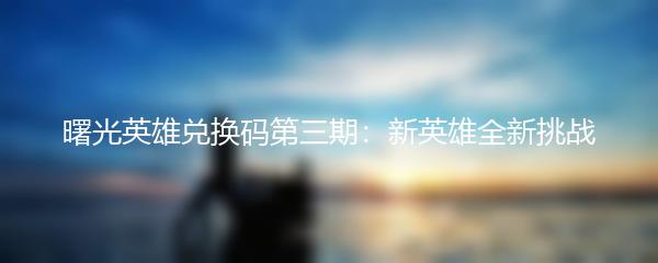 曙光英雄兑换码第三期：新英雄全新挑战
