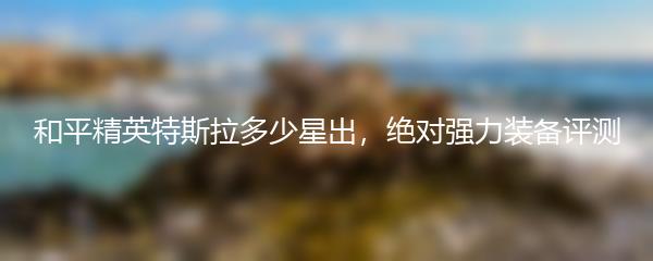 和平精英特斯拉多少星出，绝对强力装备评测