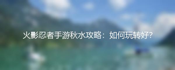 火影忍者手游秋水攻略：如何玩转好？