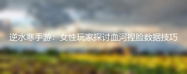 逆水寒手游：女性玩家探讨血河捏脸数据技巧