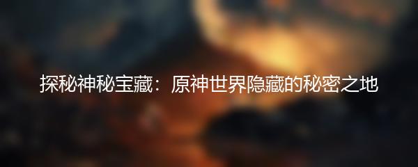 探秘神秘宝藏：原神世界隐藏的秘密之地