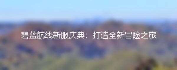 碧蓝航线新服庆典：打造全新冒险之旅