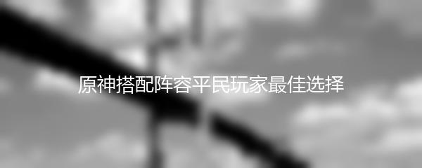原神搭配阵容平民玩家最佳选择