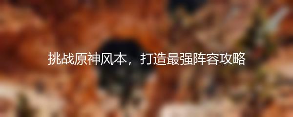 挑战原神风本，打造最强阵容攻略