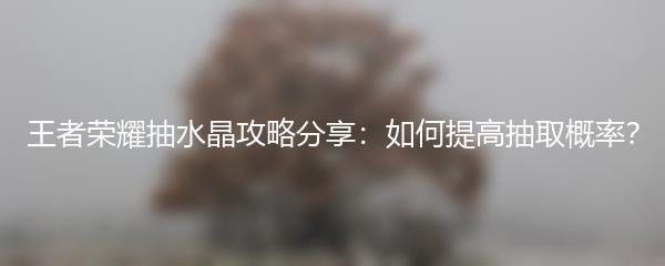 王者荣耀抽水晶攻略分享：如何提高抽取概率？