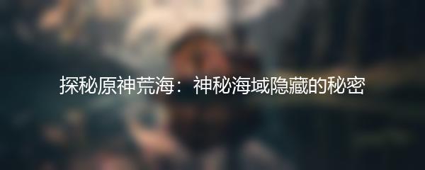 探秘原神荒海：神秘海域隐藏的秘密