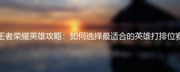王者荣耀英雄攻略：如何选择最适合的英雄打排位赛