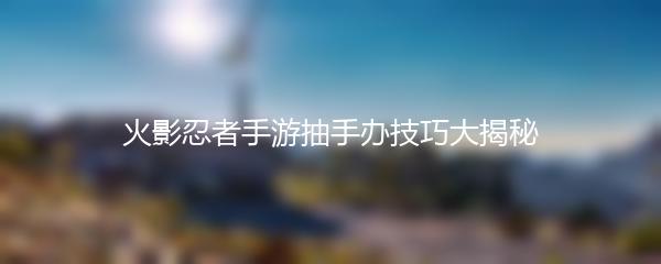 火影忍者手游抽手办技巧大揭秘