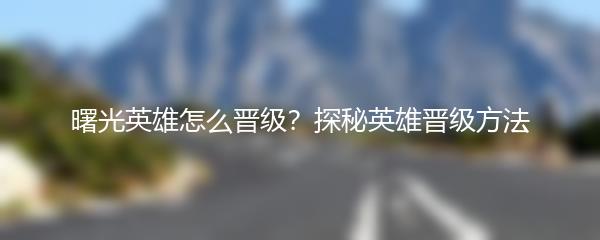 曙光英雄怎么晋级？探秘英雄晋级方法