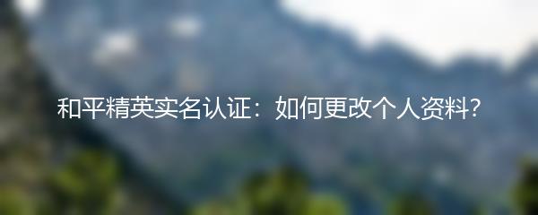 和平精英实名认证：如何更改个人资料？