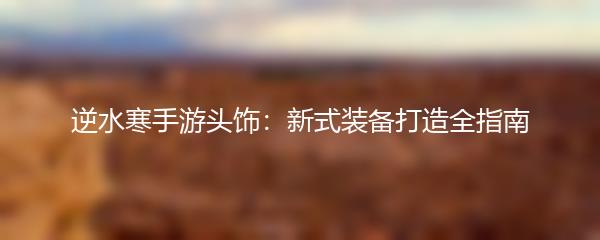 逆水寒手游头饰：新式装备打造全指南